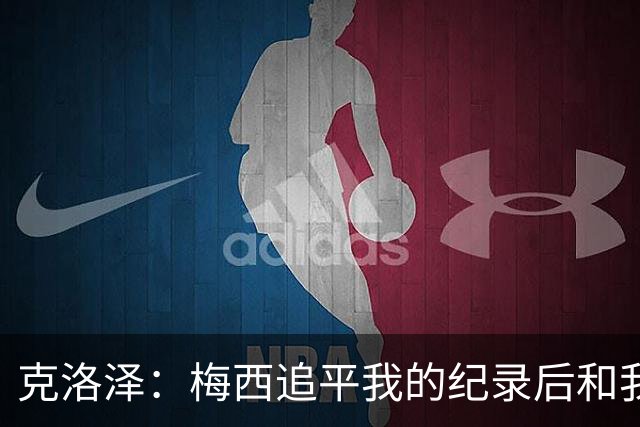 克洛泽：梅西追平我的纪录后和我通了电话，他说会送我签名球衣