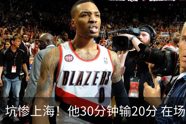 坑惨上海！他30分钟输20分 在场等于4打5，球迷：他一点作用都没有
