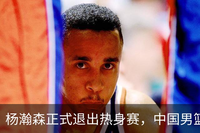 杨瀚森正式退出热身赛，中国男篮批准其新决定