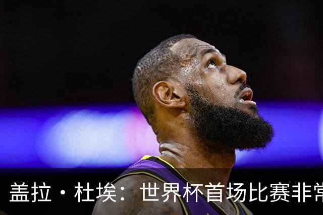 盖拉·杜埃：世界杯首场比赛非常重要，科特迪瓦要尽可能走得更远