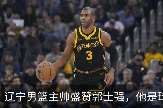 辽宁男篮主帅盛赞郭士强，他是球队的奠基人 把中国男篮揉到了一起