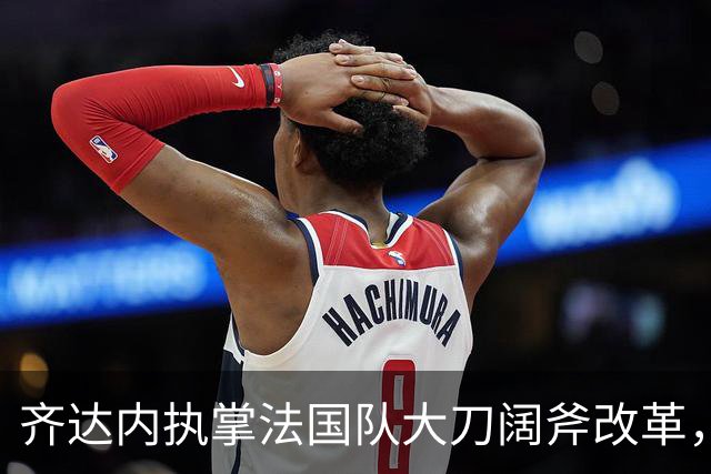 齐达内执掌法国队大刀阔斧改革，姆巴佩战术定位迎来重大转变