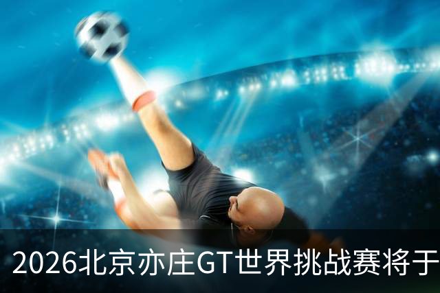 2026北京亦庄GT世界挑战赛将于10月2日至4日举行