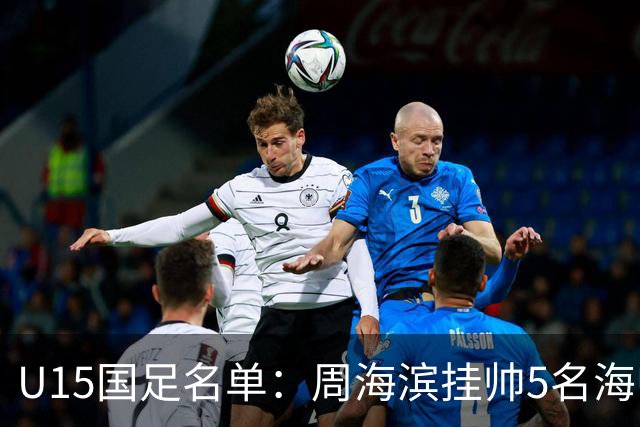 U15国足名单：周海滨挂帅5名海归入选，热那亚小将蔡昀翼在列